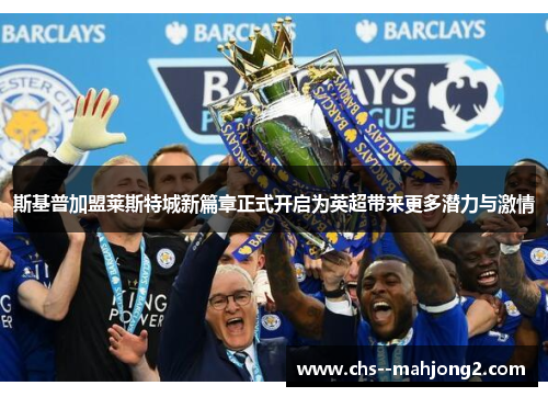 斯基普加盟莱斯特城新篇章正式开启为英超带来更多潜力与激情