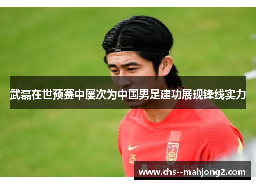 武磊在世预赛中屡次为中国男足建功展现锋线实力